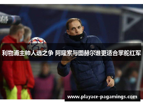 利物浦主帅人选之争 阿隆索与图赫尔谁更适合掌舵红军