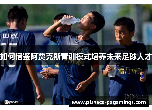 如何借鉴阿贾克斯青训模式培养未来足球人才