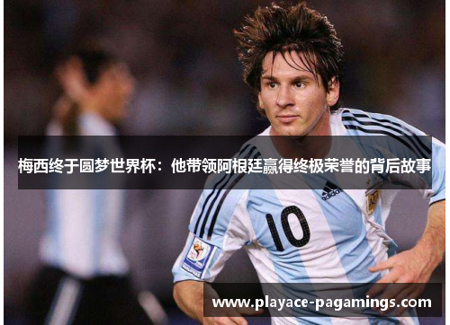 梅西终于圆梦世界杯：他带领阿根廷赢得终极荣誉的背后故事
