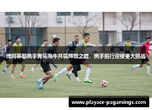 博阿基耶携手青岛海牛共筑辉煌之路，携手前行迎接更大挑战