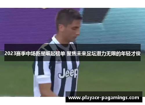 2023赛季中场新星崛起榜单 聚焦未来足坛潜力无限的年轻才俊