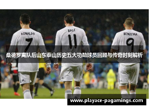 桑德罗离队后山东泰山历史五大功勋球员回顾与传奇时刻解析