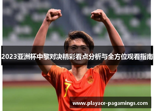 2023亚洲杯中黎对决精彩看点分析与全方位观看指南