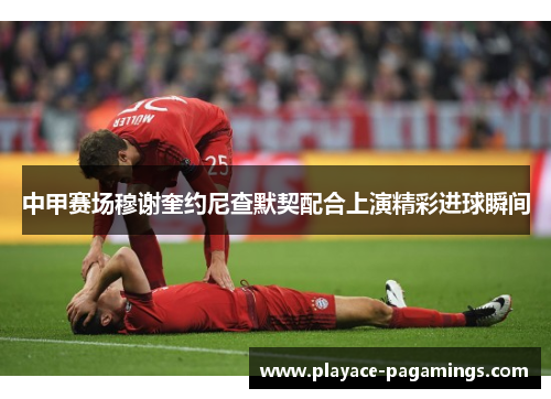 中甲赛场穆谢奎约尼查默契配合上演精彩进球瞬间