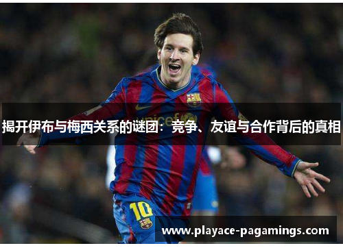 揭开伊布与梅西关系的谜团：竞争、友谊与合作背后的真相