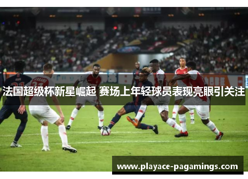 法国超级杯新星崛起 赛场上年轻球员表现亮眼引关注