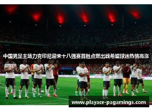 中国男足主场力克印尼迎来十八强赛首胜点燃出线希望球迷热情高涨