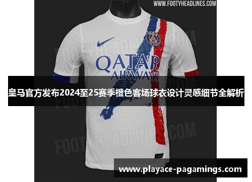皇马官方发布2024至25赛季橙色客场球衣设计灵感细节全解析