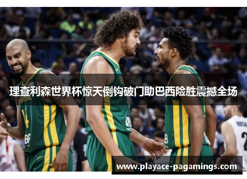 理查利森世界杯惊天倒钩破门助巴西险胜震撼全场